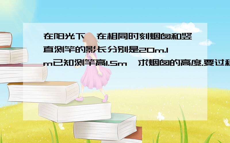 在阳光下,在相同时刻烟囱和竖直测竿的影长分别是20m.lm已知测竿高1.5m,求烟囱的高度.要过程哦!!快,我要交作业的打不出来的打汉字!