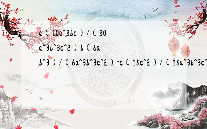 a(10a^3bc)/(30a^3b^3c^2)b(6ab^3)/(6a^3b^3c^2)-c(15c^2)/(15a^3b^3c^2)