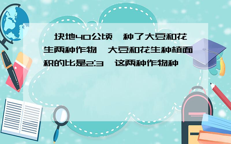 一块地40公顷,种了大豆和花生两种作物,大豆和花生种植面积的比是2:3,这两种作物种