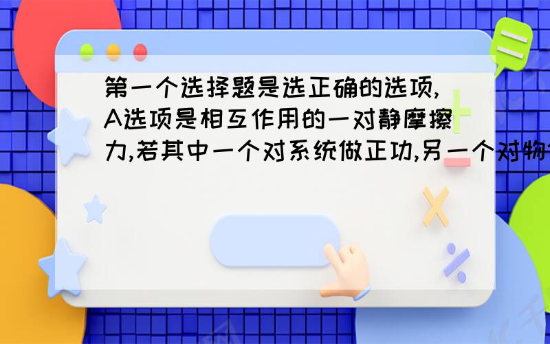 第一个选择题是选正确的选项,A选项是相互作用的一对静摩擦力,若其中一个对系统做正功,另一个对物体一定做负功,不会引起系统机械能的变化,很多试卷上这道题的答案都没有A,但我觉得A对.