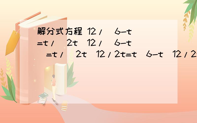 解分式方程 12/（6-t）=t/（2t）12/（6-t）=t/（2t）12/2t=t（6-t）12/2t=t/（6-t）