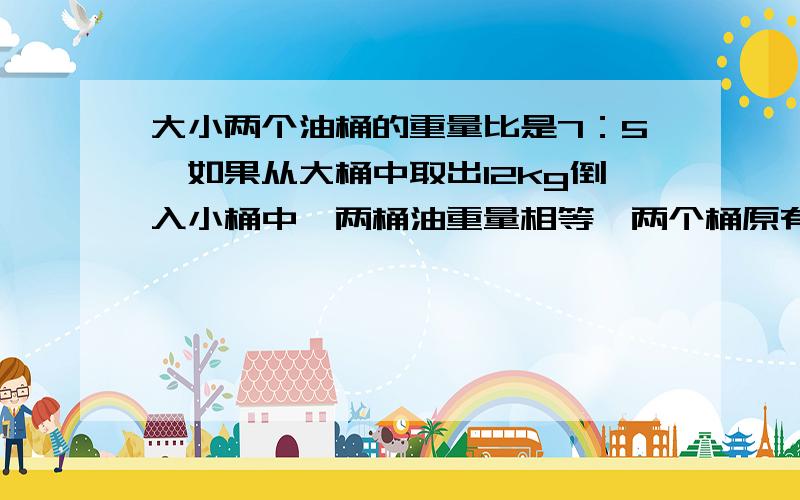 大小两个油桶的重量比是7：5,如果从大桶中取出12kg倒入小桶中,两桶油重量相等,两个桶原有多少千克油?一种农药与药液与1：200的比配制而成,现有药液1.2千克,应加水多少千克?