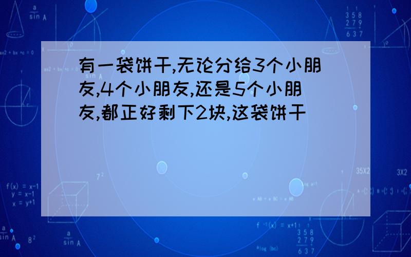 有一袋饼干,无论分给3个小朋友,4个小朋友,还是5个小朋友,都正好剩下2块,这袋饼干