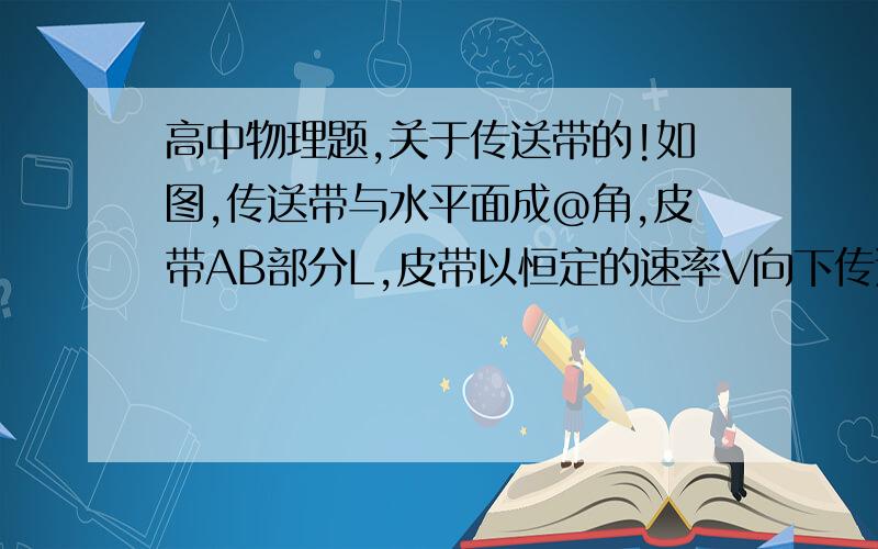 高中物理题,关于传送带的!如图,传送带与水平面成@角,皮带AB部分L,皮带以恒定的速率V向下传送,现在A轻轻放上一质量为m的物体,已知物体与传送带间的滑动摩擦系数为$,($大于sin@/cos@)求：物体