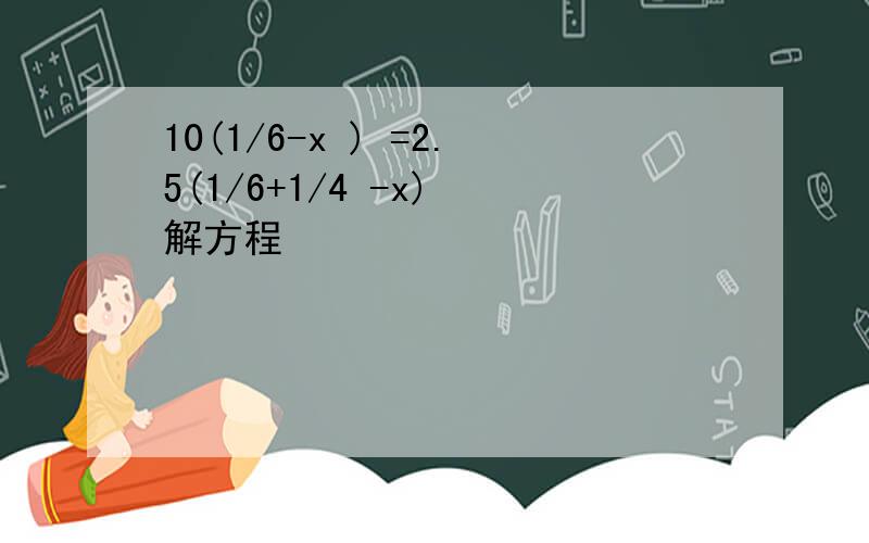 10(1/6-x ) =2.5(1/6+1/4 -x) 解方程