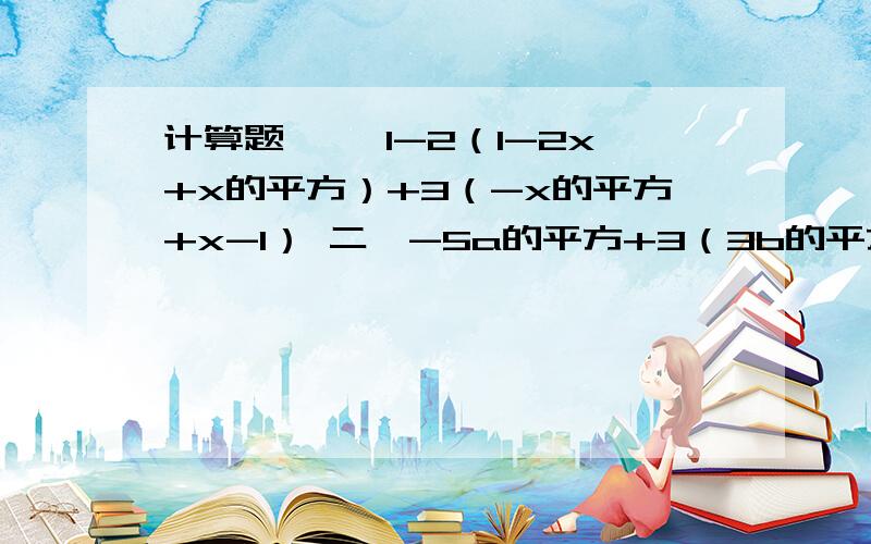 计算题 一、1-2（1-2x+x的平方）+3（-x的平方+x-1） 二、-5a的平方+3（3b的平方-a的立法b)-2（-2a的平方b计算题一、1-2（1-2x+x的平方）+3（-x的平方+x-1）二、-5a的平方+3（3b的平方-a的立法b)-2（-2a的