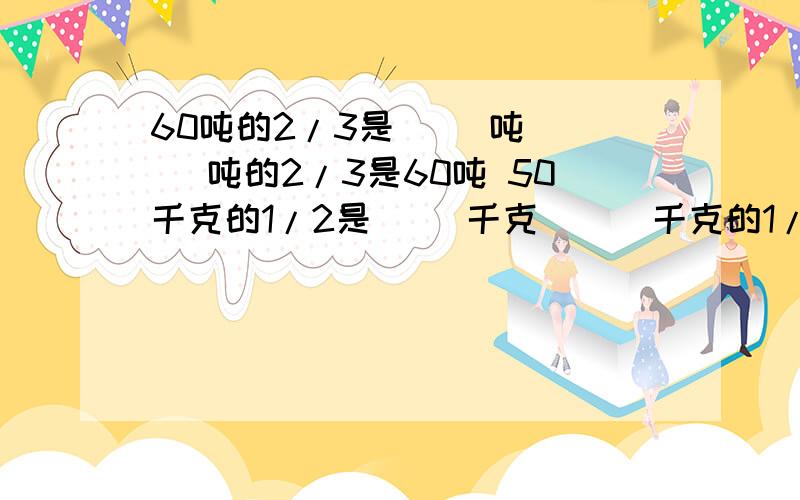 60吨的2/3是（ ）吨 （ ）吨的2/3是60吨 50千克的1/2是（ ）千克 （ ）千克的1/2是50千克3/4x=5/6 X-2/3x=2/9 （1/8+3/4）x=35/64 1.一种化工原料,原来每吨生产成本是144元,比现在成本高1/11.现在每吨生产