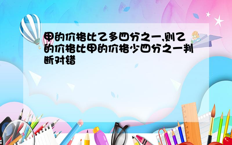 甲的价格比乙多四分之一,则乙的价格比甲的价格少四分之一判断对错