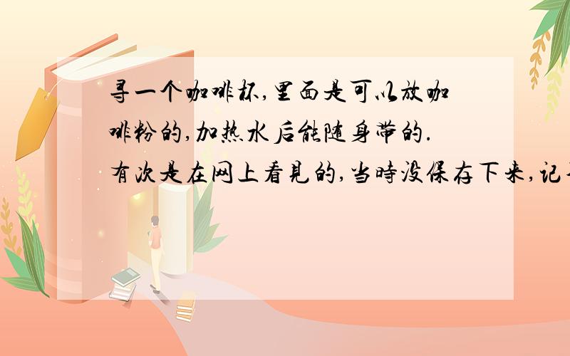 寻一个咖啡杯,里面是可以放咖啡粉的,加热水后能随身带的.有次是在网上看见的,当时没保存下来,记不清是不是星巴克的杯子,是随身带的杯子里面可以放咖啡粉然后有个过滤器,就像平时那种