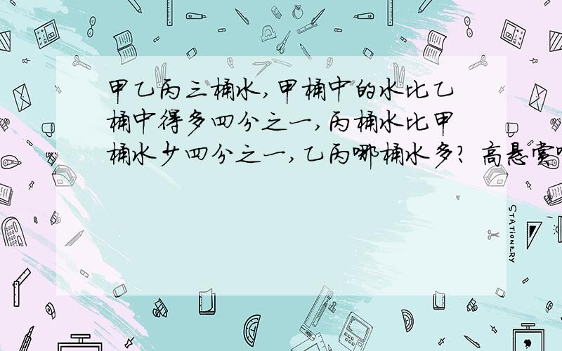 甲乙丙三桶水,甲桶中的水比乙桶中得多四分之一,丙桶水比甲桶水少四分之一,乙丙哪桶水多? 高悬赏啊!