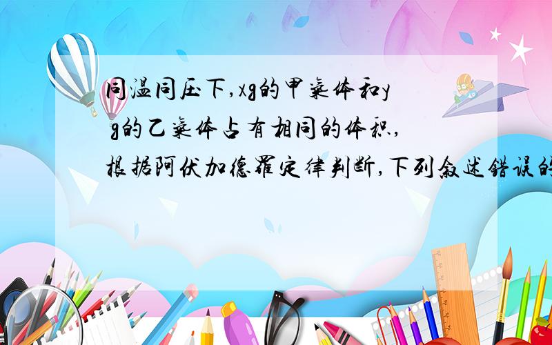 同温同压下,xg的甲气体和y g的乙气体占有相同的体积,根据阿伏加德罗定律判断,下列叙述错误的是 （ ）\x05A．x：y等于甲与乙的相对分子质量之比\x05B．x：y等于等质量的甲与乙的分子个数之