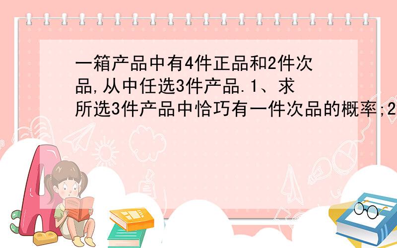 一箱产品中有4件正品和2件次品,从中任选3件产品.1、求所选3件产品中恰巧有一件次品的概率;2、求所选3件产品中至少有1件次品的概率.