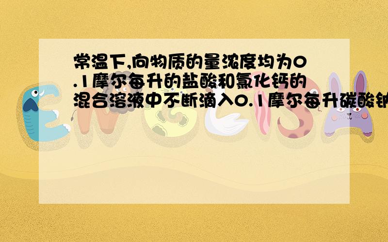 常温下,向物质的量浓度均为0.1摩尔每升的盐酸和氯化钙的混合溶液中不断滴入0.1摩尔每升碳酸钠,下图中关系正确的是