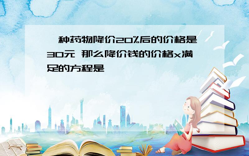 一种药物降价20%后的价格是30元 那么降价钱的价格x满足的方程是