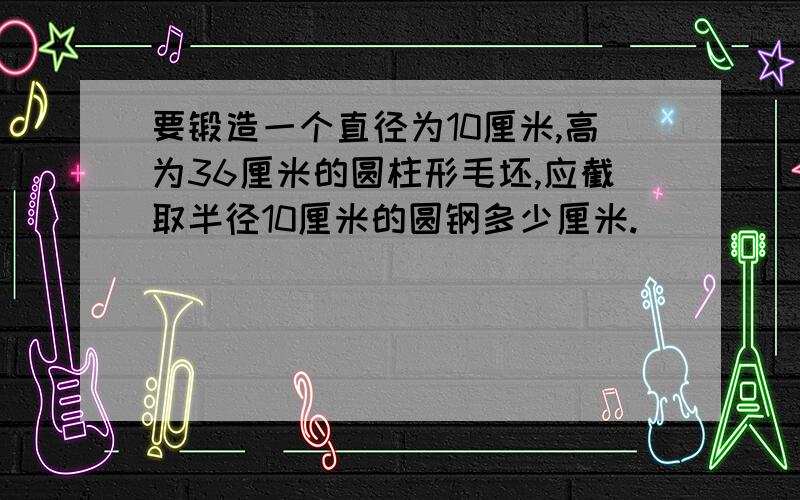 要锻造一个直径为10厘米,高为36厘米的圆柱形毛坯,应截取半径10厘米的圆钢多少厘米.