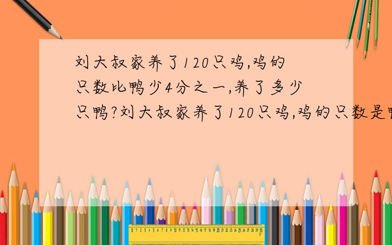 刘大叔家养了120只鸡,鸡的只数比鸭少4分之一,养了多少只鸭?刘大叔家养了120只鸡,鸡的只数是鸭的4分之3.养了多少只鸭?