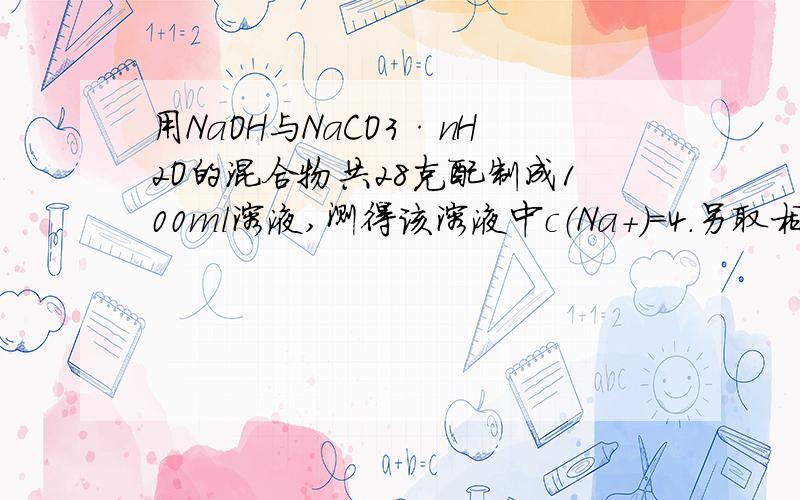 用NaOH与NaCO3·nH2O的混合物共28克配制成100ml溶液,测得该溶液中c（Na+）=4.另取相同质量的上述混合物,入足量的盐酸完全反应后，放出的气体在标准状况下的体积为3.36L，使计算（1）原混合物中