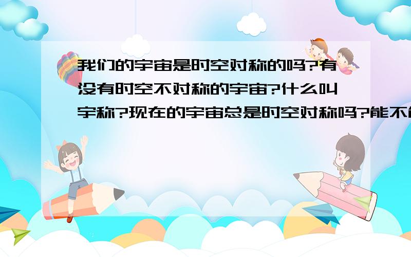 我们的宇宙是时空对称的吗?有没有时空不对称的宇宙?什么叫宇称?现在的宇宙总是时空对称吗?能不能创造条件使它不对称?我记得丁肇中的宇称不守恒好像最后发现也是守恒的,只是漏考虑了