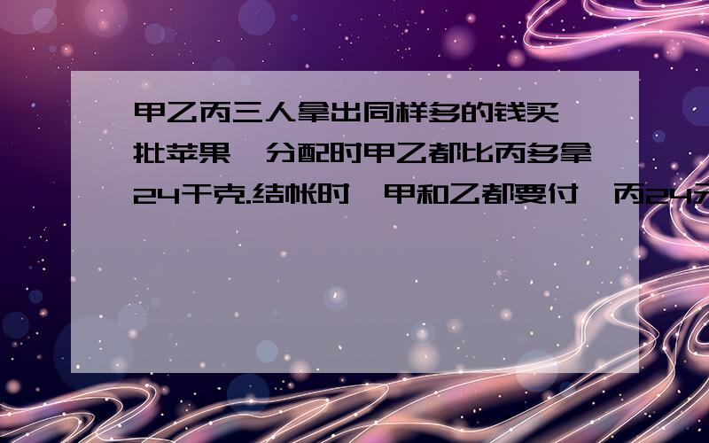 甲乙丙三人拿出同样多的钱买一批苹果,分配时甲乙都比丙多拿24干克.结帐时,甲和乙都要付绐丙24元,每千克苹果多少元?