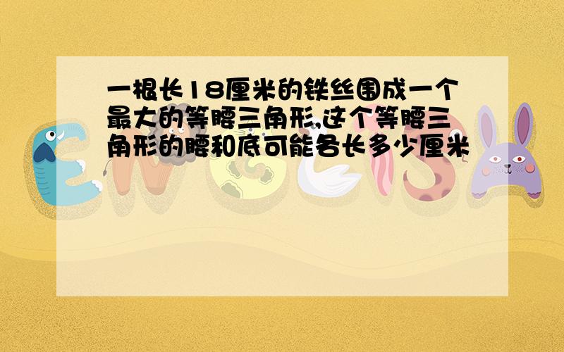 一根长18厘米的铁丝围成一个最大的等腰三角形,这个等腰三角形的腰和底可能各长多少厘米