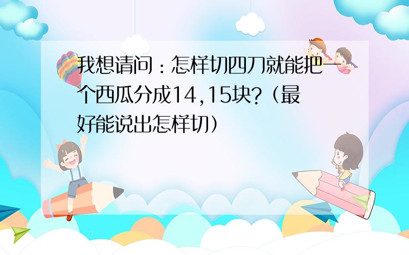 我想请问：怎样切四刀就能把一个西瓜分成14,15块?（最好能说出怎样切）