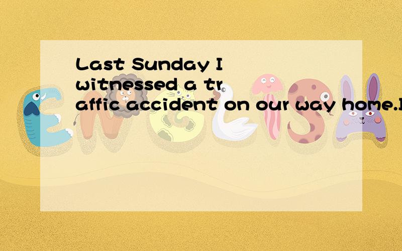 Last Sunday I witnessed a traffic accident on our way home.I was wandering down the sidewalk while there went loud crash.Two taxis crashed into each other about ten meters far away.I went up and found the two drivers bad injured,bleeding and trap in