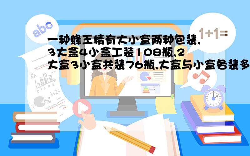 一种蜂王精有大小盒两种包装,3大盒4小盒工装108瓶,2大盒3小盒共装76瓶,大盒与小盒各装多少瓶?