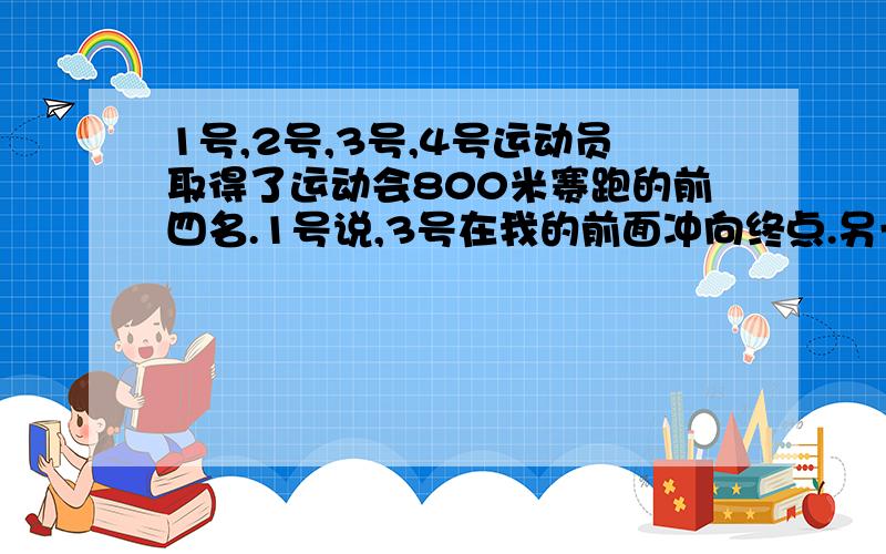 1号,2号,3号,4号运动员取得了运动会800米赛跑的前四名.1号说,3号在我的前面冲向终点.另一个得第三名的运动员说,1号不是第四名.小裁判说,他们的号码和他们的名次都不相同.你知道他们的名