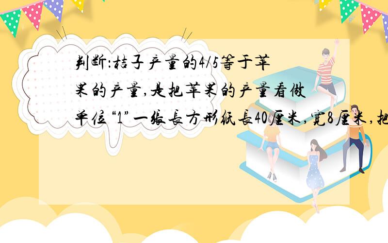 判断：桔子产量的4/5等于苹果的产量,是把苹果的产量看做单位“1”一张长方形纸长40厘米,宽8厘米,把它对折再对折.打开后,围成一个高8厘米的长方体的侧面,这个长方体的体积是（ ）立方厘