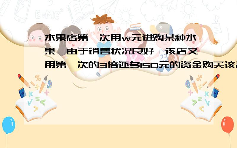 水果店第一次用w元进购某种水果,由于销售状况良好,该店又用第一次的3倍还多150元的资金购买该品种77水果,所购数量是第一次购进数量的3被,但进货价每千克多了k元,第一次所购水果的进货