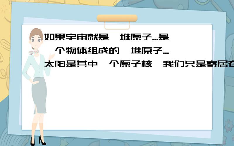 如果宇宙就是一堆原子...是一个物体组成的一堆原子...太阳是其中一个原子核,我们只是寄居在一个电子上的多种生物种最高级的一种么?这可能么?我们只是一个物体上的几个原子...而这个物