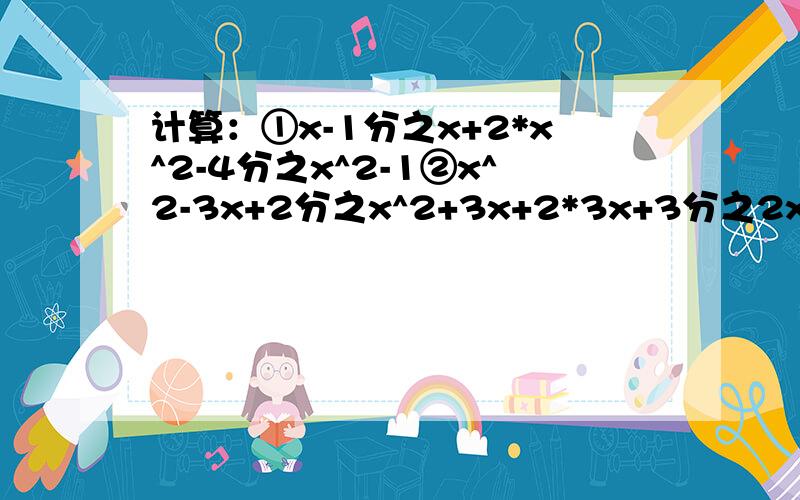 计算：①x-1分之x+2*x^2-4分之x^2-1②x^2-3x+2分之x^2+3x+2*3x+3分之2x-x^2③2ab分之a^2-b^2*a^2-ab-2b^2分之a^2-2ab④x+y分之12xy^2除以x^2-y^2分之4xy⑤(3b^2分之2a)^2除以(-b分之a)^3⑥2ab除以2ab分之1*2b分之a⑦2x分之x+