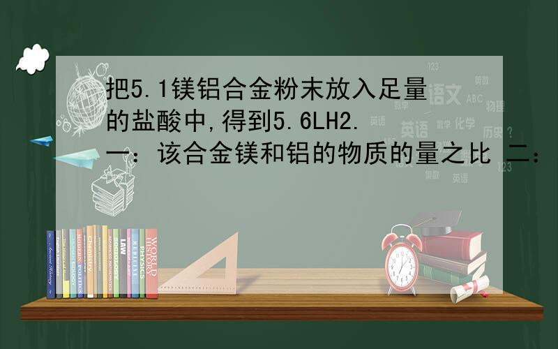 把5.1镁铝合金粉末放入足量的盐酸中,得到5.6LH2.一：该合金镁和铝的物质的量之比 二：将反应后的溶...把5.1镁铝合金粉末放入足量的盐酸中,得到5.6LH2.一：该合金镁和铝的物质的量之比二：