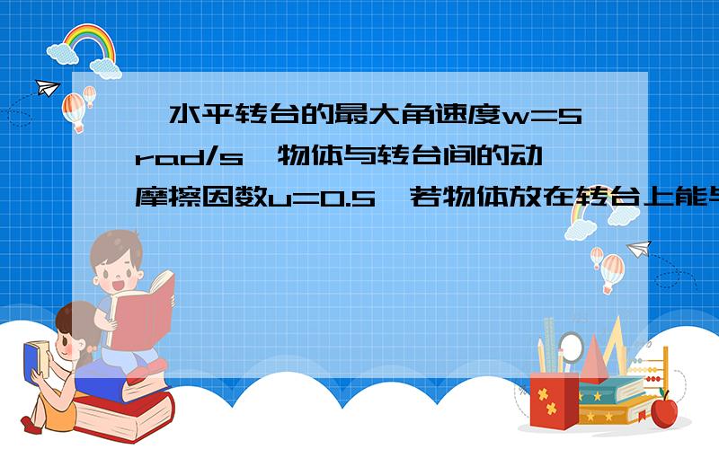 一水平转台的最大角速度w=5rad/s,物体与转台间的动摩擦因数u=0.5,若物体放在转台上能与转台保持相对静止物体与轴心的最大距离为?