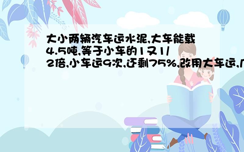 大小两辆汽车运水泥,大车能载4.5吨,等于小车的1又1/2倍,小车运9次,还剩75%,改用大车运,几次可运完