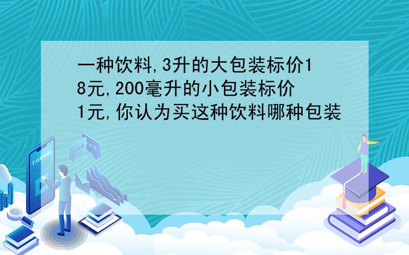 一种饮料,3升的大包装标价18元,200毫升的小包装标价1元,你认为买这种饮料哪种包装