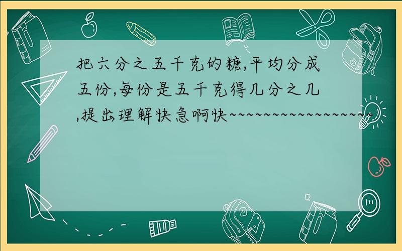 把六分之五千克的糖,平均分成五份,每份是五千克得几分之几,提出理解快急啊快~~~~~~~~~~~~~~~~~