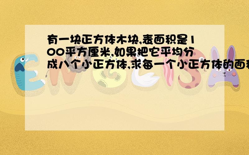 有一块正方体木块,表面积是100平方厘米,如果把它平均分成八个小正方体,求每一个小正方体的面积是多少?