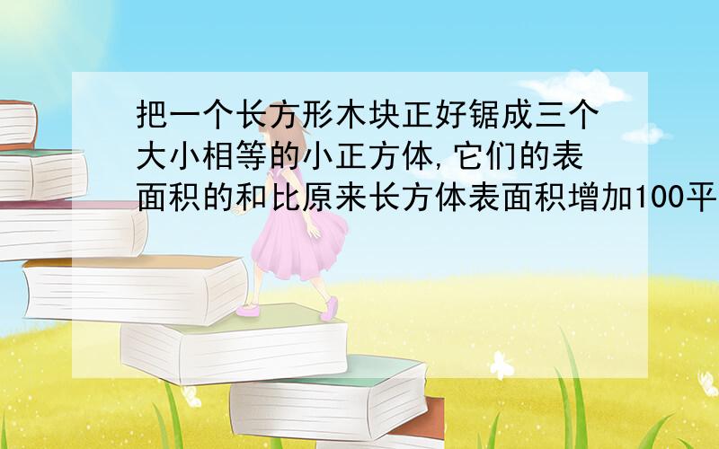 把一个长方形木块正好锯成三个大小相等的小正方体,它们的表面积的和比原来长方体表面积增加100平方厘米原来长方体的体积是多少立方厘米?求求快