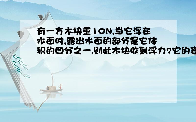 有一方木块重10N,当它浮在水面时,露出水面的部分是它体积的四分之一,则此木块收到浮力?它的密度是?