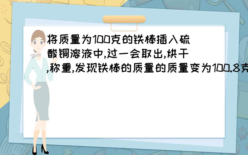 将质量为100克的铁棒插入硫酸铜溶液中,过一会取出,烘干,称重,发现铁棒的质量的质量变为100.8克求参加反映的铁的质量（反映生成的铜附着在铁棒上）详细步骤