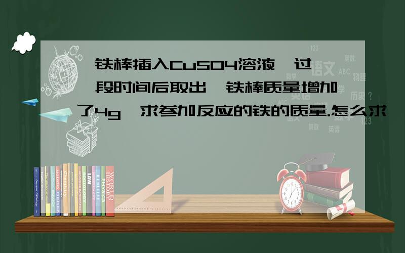 一铁棒插入CuSO4溶液,过一段时间后取出,铁棒质量增加了4g,求参加反应的铁的质量.怎么求