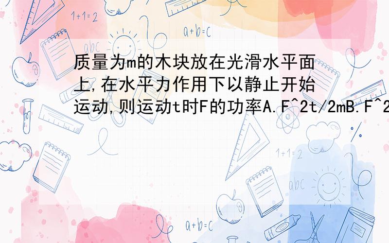 质量为m的木块放在光滑水平面上,在水平力作用下以静止开始运动,则运动t时F的功率A.F^2t/2mB.F^2t^2/2mC.F^2t/mD.F^2T^2/M我知道有种方法是P=FV,V=at,a=F/m F^2t/m ,可我用另一种方法s=1/2at^2=Ft^2/2m,w=F^2t^2/2m,