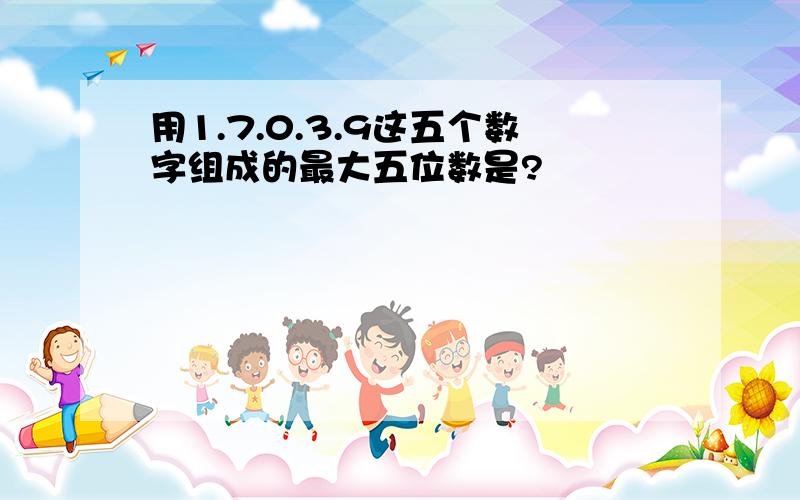 用1.7.0.3.9这五个数字组成的最大五位数是?