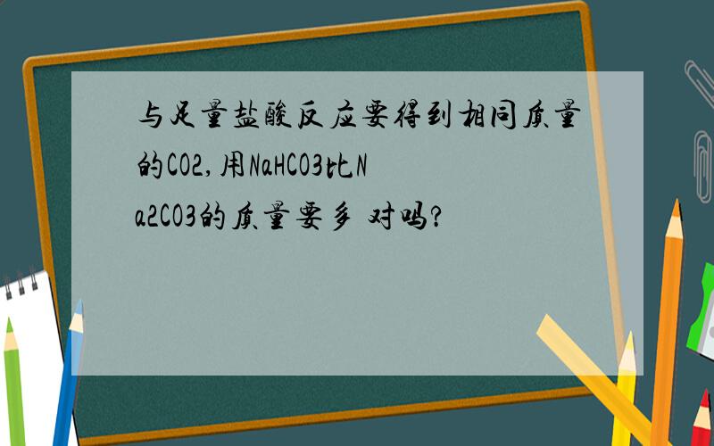 与足量盐酸反应要得到相同质量的CO2,用NaHCO3比Na2CO3的质量要多 对吗?