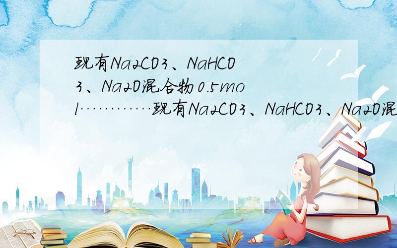 现有Na2CO3、NaHCO3、Na2O混合物0.5mol…………现有Na2CO3、NaHCO3、Na2O混合物0.5mol,加热至质量不变,产生的CO2气体全部被Na2O吸收.向剩余物质中加入一定量 2mol/L的HCl溶液,恰好完全反应,生成CO26.72L（