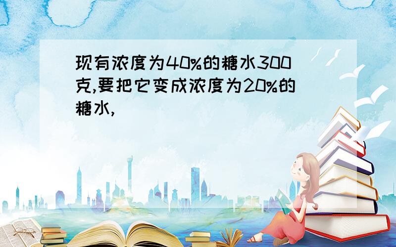 现有浓度为40%的糖水300克,要把它变成浓度为20%的糖水,