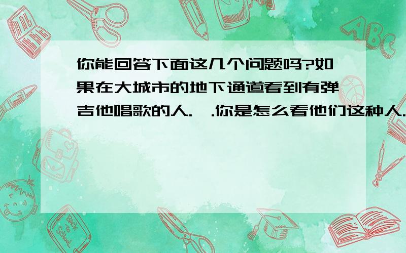 你能回答下面这几个问题吗?如果在大城市的地下通道看到有弹吉他唱歌的人.一.你是怎么看他们这种人.你会给钱吗二.你最希望听到他唱什么歌.这里不说原创,翻唱的.你最希望听到哪些歌.