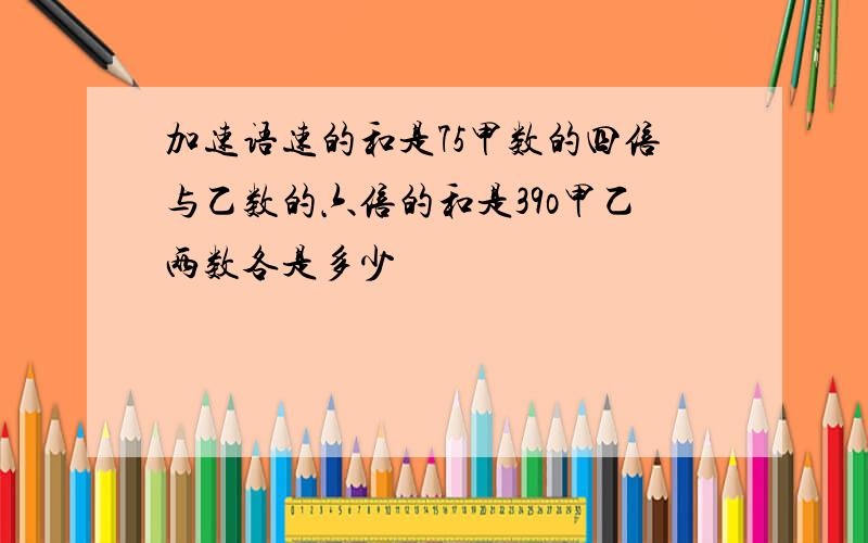 加速语速的和是75甲数的四倍与乙数的六倍的和是39o甲乙两数各是多少