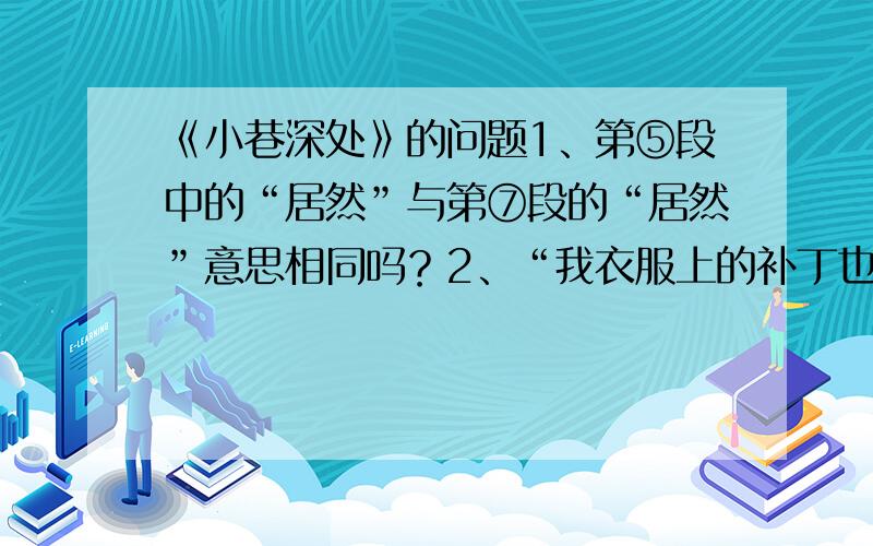 《小巷深处》的问题1、第⑤段中的“居然”与第⑦段的“居然”意思相同吗？2、“我衣服上的补丁也随着年龄的增长越来越少”这说明了什么？3、“我”听到了别人的揶揄和母亲的广告宣